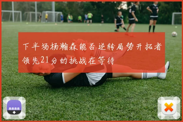 下半场杨瀚森能否逆转局势开拓者领先21分的挑战在等待