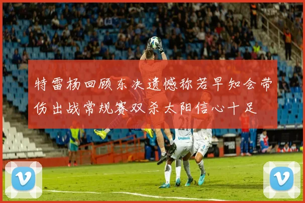 特雷杨回顾东决遗憾称若早知会带伤出战常规赛双杀太阳信心十足