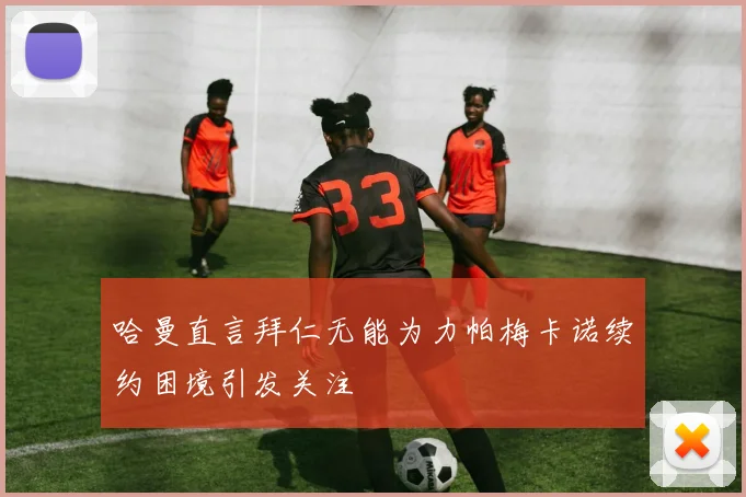 哈曼直言拜仁无能为力帕梅卡诺续约困境引发关注