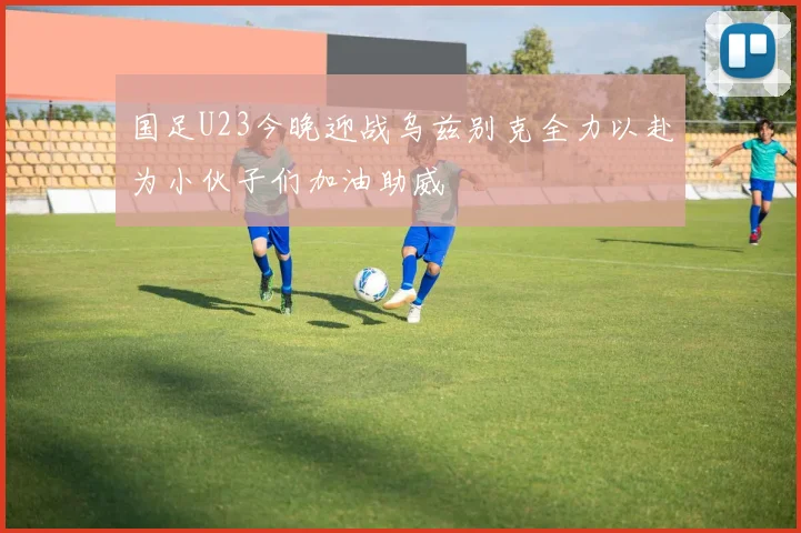 国足U23今晚迎战乌兹别克全力以赴为小伙子们加油助威