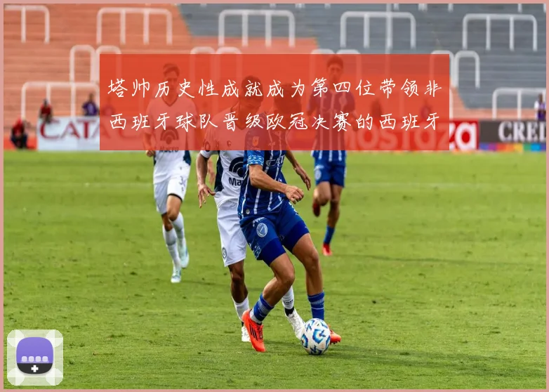 塔帅历史性成就成为第四位带领非西班牙球队晋级欧冠决赛的西班牙教练
