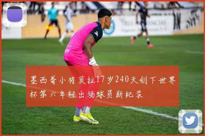 墨西哥小将莫拉17岁240天创下世界杯第六年轻出场球员新纪录
