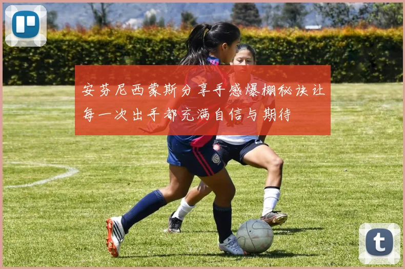 安芬尼西蒙斯分享手感爆棚秘诀让每一次出手都充满自信与期待