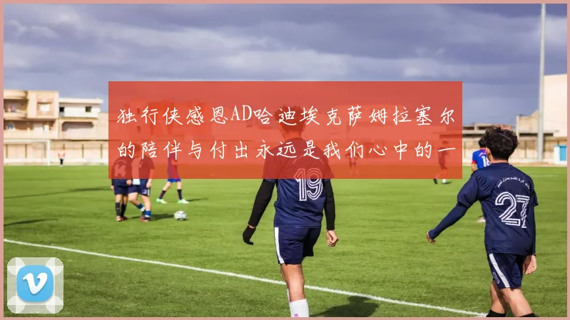独行侠感恩AD哈迪埃克萨姆拉塞尔的陪伴与付出永远是我们心中的一家人