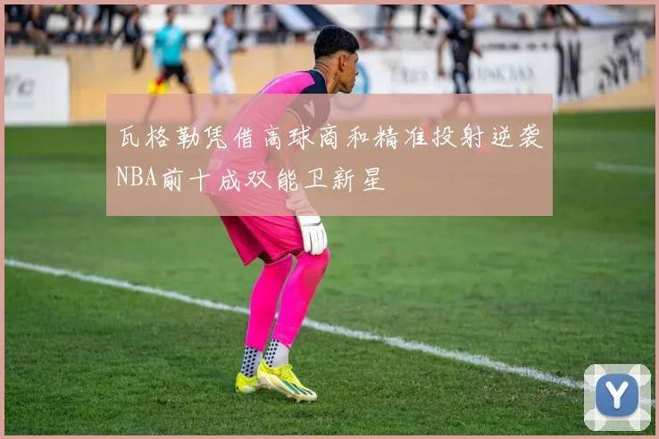 瓦格勒凭借高球商和精准投射逆袭NBA前十成双能卫新星