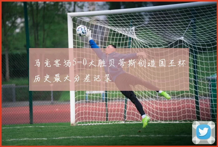 马竞客场5-0大胜贝蒂斯创造国王杯历史最大分差记录