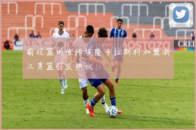 前辽篮训练师埃隆卡拉斯科加盟浙江男篮引发热议