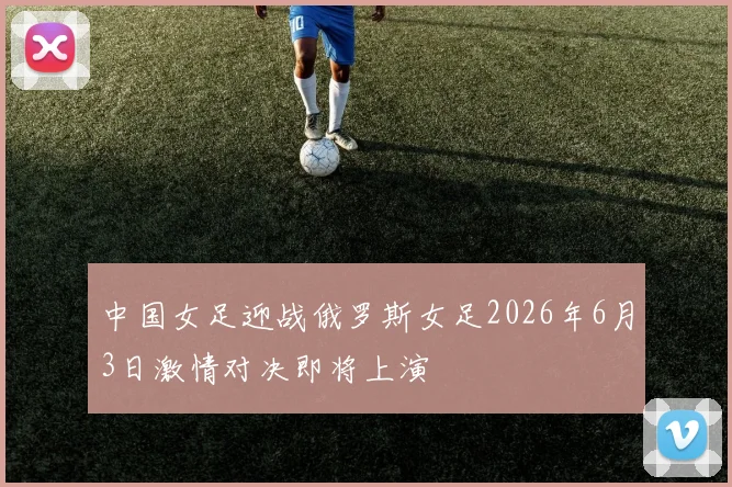中国女足迎战俄罗斯女足2026年6月3日激情对决即将上演