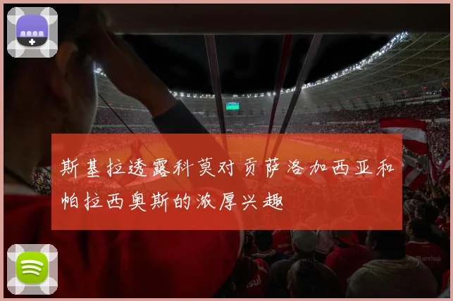 斯基拉透露科莫对贡萨洛加西亚和帕拉西奥斯的浓厚兴趣
