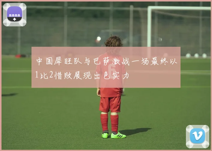 中国犀旺队与巴萨激战一场最终以1比2惜败展现出色实力