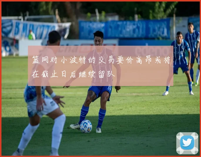篮网对小波特的交易要价高昂或将在截止日后继续留队