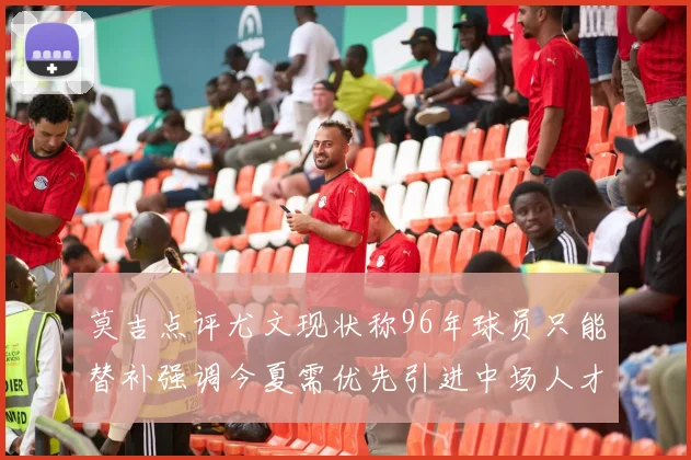 莫吉点评尤文现状称96年球员只能替补强调今夏需优先引进中场人才
