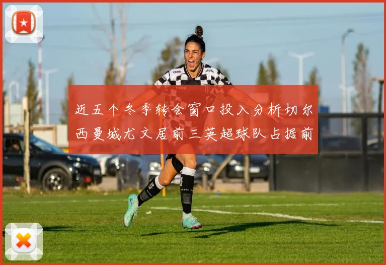近五个冬季转会窗口投入分析切尔西曼城尤文居前三英超球队占据前十五名中的七席