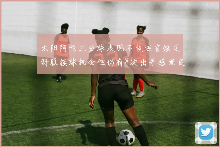 太阳阿伦三分球表现不佳坦言缺乏舒服接球机会但仍有8次出手感觉良好